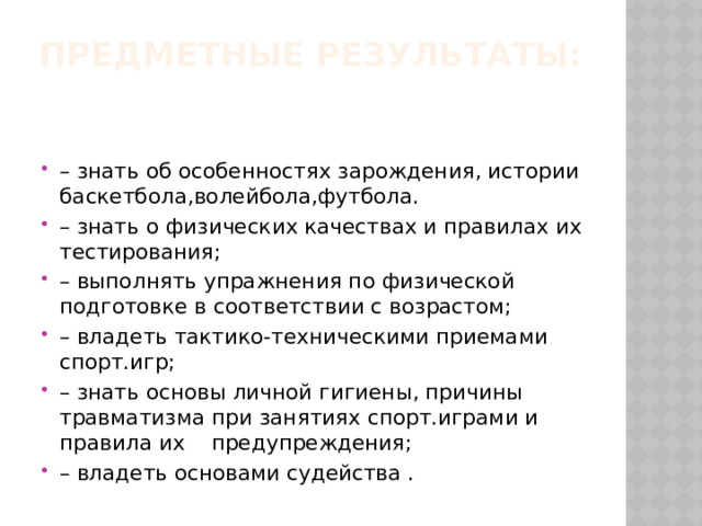 Предметные результаты:   – знать об особенностях зарождения, истории баскетбола,волейбола,футбола. – знать о физических качествах и правилах их тестирования; – выполнять упражнения по физической подготовке в соответствии с возрастом; – владеть тактико-техническими приемами спорт.игр; – знать основы личной гигиены, причины травматизма при занятиях спорт.играми и правила их    предупреждения; – владеть основами судейства . 