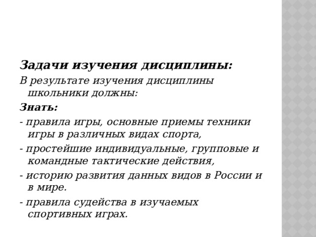 Задачи изучения дисциплины: В результате изучения дисциплины школьники должны: Знать: - правила игры, основные приемы техники игры в различных видах спорта, - простейшие индивидуальные, групповые и командные тактические действия, - историю развития данных видов в России и в мире. - правила судейства в изучаемых спортивных играх. 