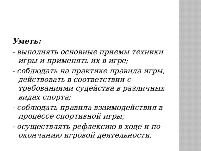 Уметь: - выполнять основные приемы техники игры и применять их в игре; - соблюдать на практике правила игры, действовать в соответствии с требованиями судейства в различных видах спорта; - соблюдать правила взаимодействия в процессе спортивной игры; - осуществлять рефлексию в ходе и по окончанию игровой деятельности. 