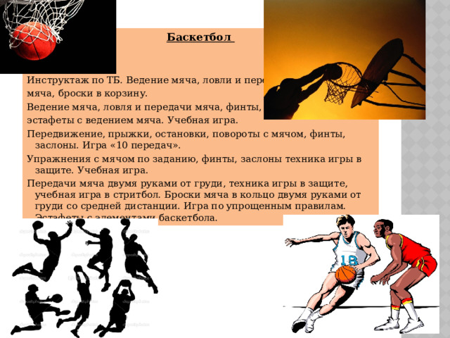 Баскетбол  Инструктаж по ТБ. Ведение мяча, ловли и передача мяча, броски в корзину. Ведение мяча, ловля и передачи мяча, финты, эстафеты с ведением мяча. Учебная игра. Передвижение, прыжки, остановки, повороты с мячом, финты, заслоны. Игра «10 передач». Упражнения с мячом по заданию, финты, заслоны техника игры в защите. Учебная игра. Передачи мяча двумя руками от груди, техника игры в защите, учебная игра в стритбол. Броски мяча в кольцо двумя руками от груди со средней дистанции. Игра по упрощенным правилам. Эстафеты с элементами баскетбола. 