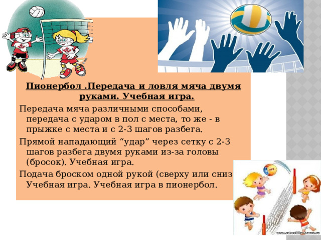      Пионербол .Передача и ловля мяча двумя руками. Учебная игра. Передача мяча различными способами, передача с ударом в пол с места, то же - в прыжке с места и с 2-3 шагов разбега. Прямой нападающий “удар” через сетку с 2-3 шагов разбега двумя руками из-за головы (бросок). Учебная игра. Подача броском одной рукой (сверху или снизу). Учебная игра. Учебная игра в пионербол. 
