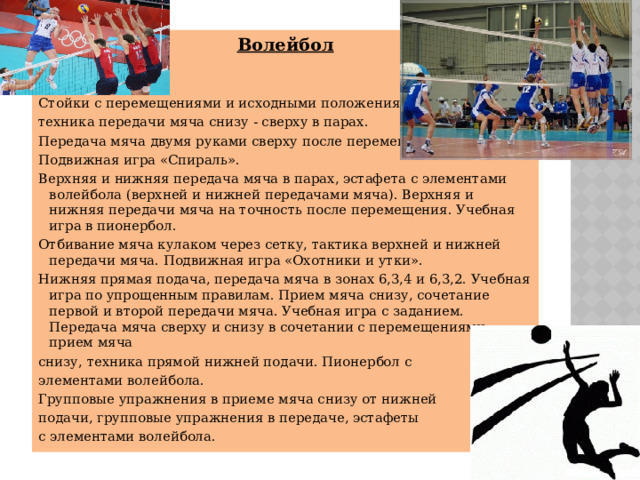 Волейбол Стойки с перемещениями и исходными положениями, техника передачи мяча снизу - сверху в парах. Передача мяча двумя руками сверху после перемещения. Подвижная игра «Спираль». Верхняя и нижняя передача мяча в парах, эстафета с элементами волейбола (верхней и нижней передачами мяча). Верхняя и нижняя передачи мяча на точность после перемещения. Учебная игра в пионербол. Отбивание мяча кулаком через сетку, тактика верхней и нижней передачи мяча. Подвижная игра «Охотники и утки». Нижняя прямая подача, передача мяча в зонах 6,3,4 и 6,3,2. Учебная игра по упрощенным правилам. Прием мяча снизу, сочетание первой и второй передачи мяча. Учебная игра с заданием. Передача мяча сверху и снизу в сочетании с перемещениями, прием мяча снизу, техника прямой нижней подачи. Пионербол с элементами волейбола. Групповые упражнения в приеме мяча снизу от нижней подачи, групповые упражнения в передаче, эстафеты с элементами волейбола. 
