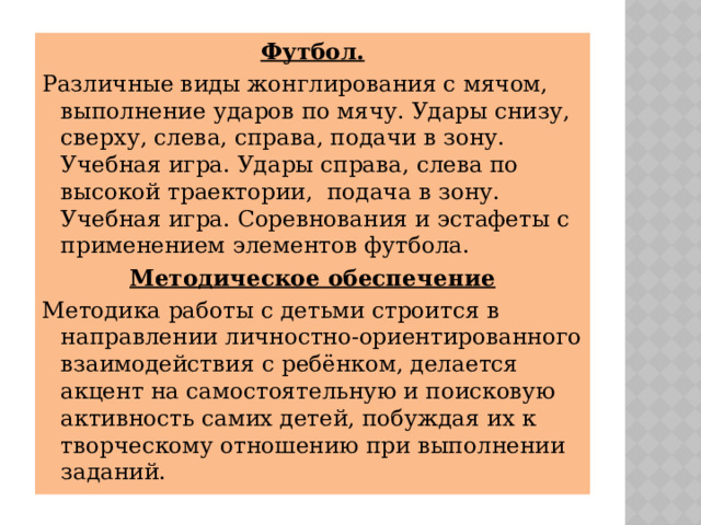 Футбол. Различные виды жонглирования с мячом, выполнение ударов по мячу. Удары снизу, сверху, слева, справа, подачи в зону. Учебная игра. Удары справа, слева по высокой траектории, подача в зону. Учебная игра. Соревнования и эстафеты с применением элементов футбола. Методическое обеспечение Методика работы с детьми строится в направлении личностно-ориентированного взаимодействия с ребёнком, делается акцент на самостоятельную и поисковую активность самих детей, побуждая их к творческому отношению при выполнении заданий. 