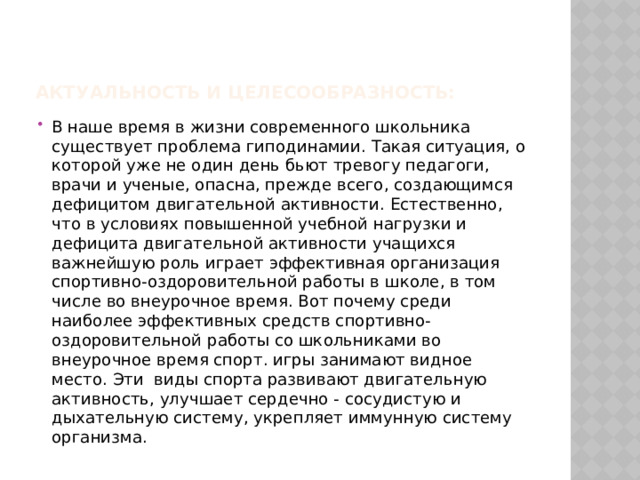 Актуальность и целесообразность: В наше время в жизни современного школьника существует проблема гиподинамии. Такая ситуация, о которой уже не один день бьют тревогу педагоги, врачи и ученые, опасна, прежде всего, создающимся дефицитом двигательной активности. Естественно, что в условиях повышенной учебной нагрузки и дефицита двигательной активности учащихся важнейшую роль играет эффективная организация спортивно-оздоровительной работы в школе, в том числе во внеурочное время. Вот почему среди наиболее эффективных средств спортивно-оздоровительной работы со школьниками во внеурочное время спорт. игры занимают видное место. Эти виды спорта развивают двигательную активность, улучшает сердечно - сосудистую и дыхательную систему, укрепляет иммунную систему организма. 