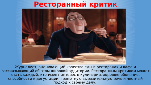 Ресторанный критик Журналист, оценивающий качество еды в ресторанах и кафе и рассказывающий об этом широкой аудитории. Ресторанным критиком может стать каждый, кто имеет интерес к кулинарии, хорошее обоняние, способности к дегустации, грамотную выразительную речь и честный подход к своему делу. 