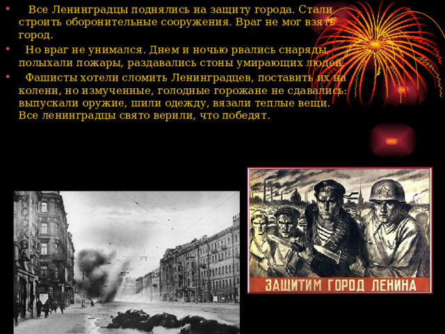  Все Ленинградцы поднялись на защиту города. Стали строить оборонительные сооружения. Враг не мог взять город.  Но враг не унимался. Днем и ночью рвались снаряды, полыхали пожары, раздавались стоны умирающих людей.  Фашисты хотели сломить Ленинградцев, поставить их на колени, но измученные, голодные горожане не сдавались: выпускали оружие, шили одежду, вязали теплые вещи. Все ленинградцы свято верили, что победят.   