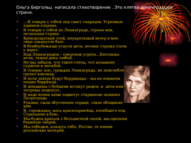 Ольга Бергольц написала стихотворение . Это клятва ленинградцев стране. … Я говорю с тобой под свист снарядов. Угрюмым заревом озарена. Я говорю с тобой из Ленинграда, страна моя, печальная страна. Кронштадтский злой, неукротимый ветер в мое лицо закинутое бьет. В бомбоубежище уснули дети, ночная стража стала у ворот. Над Ленинградом – смертная угроза…Бессонны ночи, тяжек день любой. Но мы забыли, что такое слезы, что называют страхом и мольбой. Я говорю: нас, граждан Ленинграда, не поколеблет грохот канонад, И если завтра будут баррикады – мы не покинем наших баррикад. И женщины с бойцами встанут рядом, и дети нам патроны поднесут, И надо всеми нами зацветут старинные знамена Петрограда. Руками, сжав обугленное сердце, такое обещание даю Я, горожанка, мать красноармейца, погибшего под Стрельною в бою. Мы будем драться с беззаветной силой, мы одолеем бешеных зверей, Мы победим, клянусь тебе, Россия, от имени российских матерей.  