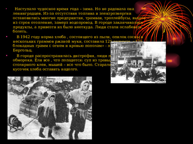  Наступало чудесное время года – зима. Но не радовала она ленинградцев. Из-за отсутствия топлива и электроэнергии остановились многие предприятия, трамваи, троллейбусы, вышло из строя отопление, замерз водопровод. В городе заканчивались продукты, а привезти их было неоткуда. Люди стали ослабевать, болеть.  В 1942 году норма хлеба , состоящего из пыли, опилок сосны и нескольких граммов ржаной муки, составила 125 граммов. «125 блокадных грамм с огнем и кровью пополам» - писала поэтесса О. Бергольц.  В городе распространилась дистрофия, люди падали в голодные обмороки. Ели все , что попадется: суп из травы, кисель из столярного клея, мышей – все что было. Старались даже маленький кусочек хлеба оставить надолго.  