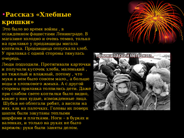 Рассказ «Хлебные крошки»  Это было во время войны , в осажденном фашистами Ленинграде. В магазине холодно и очень темно, только на прилавке у продавщицы мигала коптилка. Продавщица отпускала хлеб. У прилавка с одной стороны тянулась очередь. Люди подходили. Протягивали карточки и получали кусочек хлеба, маленький , но тяжелый и влажный, потому , что муки в нем было совсем мало., а больше воды и хлопкового жмыха. А с другой стороны прилавка толпились дети. Даже при слабом свете коптилки было видно, какие у них худые, изможденные лица. Шубки не облегали ребят, а висели на них, как на палочках. Головы их поверх шапок были закутаны теплыми шарфами и платками. Ноги – в бурках и валенках, и только на руках не было варежек: руки были заняты делом.  