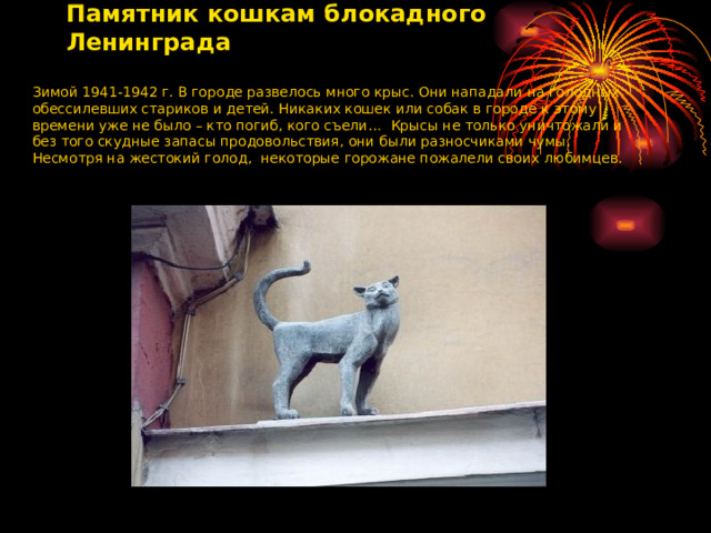 Памятник кошкам блокадного Ленинграда Зимой 1941-1942 г. В городе развелось много крыс. Они нападали на голодных обессилевших стариков и детей. Никаких кошек или собак в городе к этому времени уже не было – кто погиб, кого съели… Крысы не только уничтожали и без того скудные запасы продовольствия, они были разносчиками чумы. Несмотря на жестокий голод, некоторые горожане пожалели своих любимцев. 