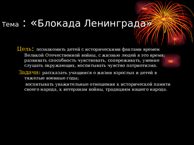 Тема : « Блокада Ленинграда» Цель : познакомить детей с историческими фактами времен Великой Отечественной войны, с жизнью людей в это время; развивать способность чувствовать, сопереживать, умение слушать окружающих, воспитывать чувство патриотизма.  Задачи : рассказать учащимся о жизни взрослых и детей в тяжелые военные годы;  воспитывать уважительные отношения к исторической памяти своего народа, к ветеранам войны, традициям нашего народа.  