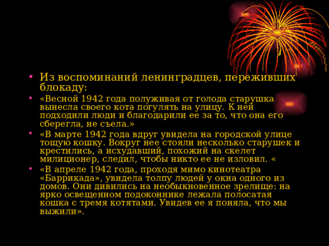 Из воспоминаний ленинградцев, переживших блокаду:  «Весной 1942 года полуживая от голода старушка вынесла своего кота погулять на улицу. К ней подходили люди и благодарили ее за то, что она его сберегла, не съела.» «В марте 1942 года вдруг увидела на городской улице тощую кошку. Вокруг нее стояли несколько старушек и крестились, а исхудавший, похожий на скелет милиционер, следил, чтобы никто ее не изловил. « «В апреле 1942 года, проходя мимо кинотеатра «Баррикада», увидела толпу людей у окна одного из домов. Они дивились на необыкновенное зрелище: на ярко освещенном подоконнике лежала полосатая кошка с тремя котятами. Увидев ее я поняла, что мы выжили». 