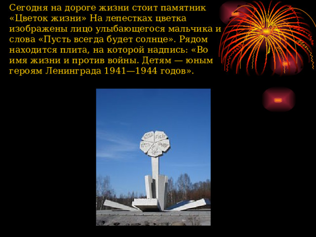 Сегодня на дороге жизни стоит памятник «Цветок жизни» На лепестках цветка изображены лицо улыбающегося мальчика и слова «Пусть всегда будет солнце». Рядом находится плита, на которой надпись: «Во имя жизни и против войны. Детям — юным героям Ленинграда 1941—1944 годов».   