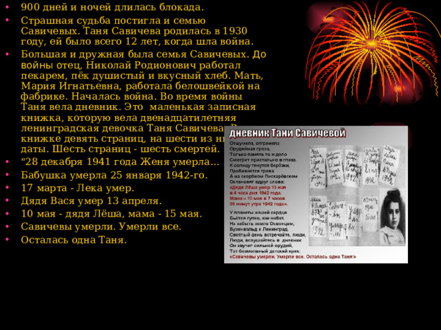 900 дней и ночей длилась блокада. Страшная судьба постигла и семью Савичевых. Таня Савичева родилась в 1930 году, ей было всего 12 лет, когда шла война. Большая и дружная была семья Савичевых. До войны о тец, Николай Родионович работал пекарем, пёк душистый и вкусный хлеб. Мать, Мария Игнатьевна, работала белошвейкой на фабрике. Началась война. Во время войны Таня вела дневник. Это маленькая записная книжка, которую вела двенадцатилетняя ленинградская девочка Таня Савичева. В книжке девять страниц, на шести из них - даты. Шесть страниц - шесть смертей. 