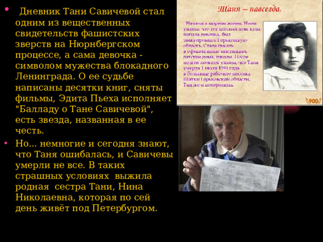  Дневник Тани Савичевой стал одним из вещественных свидетельств фашистских зверств на Нюрнбергском процессе, а сама девочка - символом мужества блокадного Ленинграда. О ее судьбе написаны десятки  книг, сняты фильмы, Эдита Пьеха исполняет 