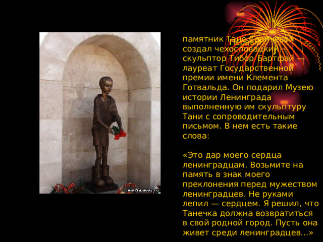  Первый памятник Тане Савичевой создал чехословацкий скульптор Тибор Бартфай — лауреат Государственной премии имени Клемента Готвальда. Он подарил Музею истории Ленинграда выполненную им скульптуру Тани с сопроводительным письмом. В нем есть такие слова:    «Это дар моего сердца ленинградцам. Возьмите на память в знак моего преклонения перед мужеством ленинградцев. Не руками лепил — сердцем. Я решил, что Танечка должна возвратиться в свой родной город. Пусть она живет среди ленинградцев...»  
