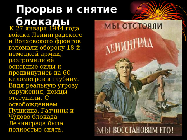 Прорыв и снятие блокады    К 27 января 1944 года войска Ленинградского и Волховского фронтов взломали оборону 18-й немецкой армии, разгромили её основные силы и продвинулись на 60 километров в глубину. Видя реальную угрозу окружения, немцы отступили. С освобождением Пушкина, Гатчины и Чудово блокада Ленинграда была полностью снята. 
