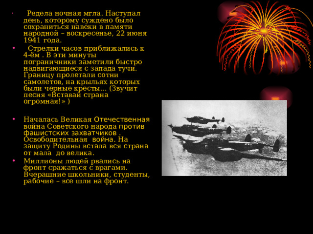  Редела ночная мгла. Наступал день, которому суждено было сохраниться навеки в памяти народной – воскресенье, 22 июня 1941 года.  Стрелки часов приближались к 4-ём . В эти минуты пограничники заметили быстро надвигающиеся с запада тучи. Границу пролетали сотни самолетов, на крыльях которых были черные кресты… (Звучит песня «Вставай страна огромная!» )  Началась Великая Отечественная война Советского народа против фашистских захватчиков . Освободительная война. На защиту Родины встала вся страна от мала до велика. Миллионы людей рвались на фронт сражаться с врагами. Вчерашние школьники, студенты, рабочие – все шли на фронт.   