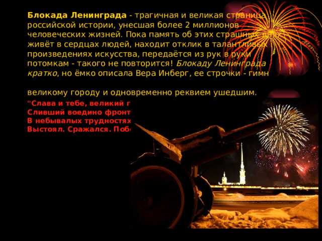 Блокада Ленинграда  - трагичная и великая страница российской истории, унесшая более 2 миллионов человеческих жизней. Пока память об этих страшных днях живёт в сердцах людей, находит отклик в талантливых произведениях искусства, передаётся из рук в руки потомкам - такого не повторится!  Блокаду Ленинграда кратко , но ёмко описала Вера Инберг, ее строчки - гимн великому городу и одновременно реквием ушедшим.   