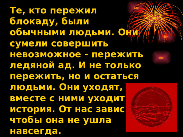 Те, кто пережил блокаду, были обычными людьми. Они сумели совершить невозможное - пережить ледяной ад. И не только пережить, но и остаться людьми. Они уходят, и вместе с ними уходит история. От нас зависит, чтобы она не ушла навсегда. 