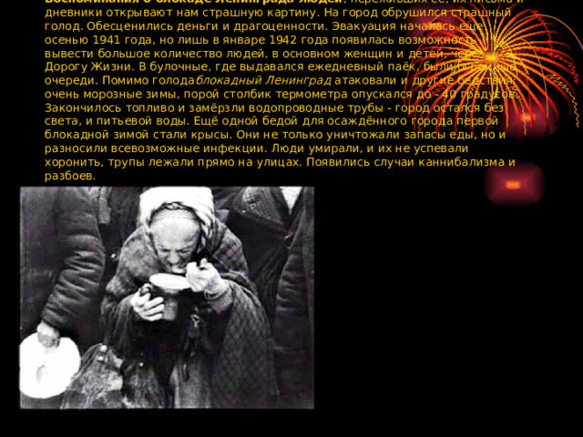 Воспоминания о блокаде Ленинграда людей , переживших её, их письма и дневники открывают нам страшную картину. На город обрушился страшный голод. Обесценились деньги и драгоценности. Эвакуация началась еще осенью 1941 года, но лишь в январе 1942 года появилась возможность вывести большое количество людей, в основном женщин и детей, через Дорогу Жизни. В булочные, где выдавался ежедневный паёк, были огромные очереди. Помимо голода блокадный Ленинград  атаковали и другие бедствия: очень морозные зимы, порой столбик термометра опускался до - 40 градусов. Закончилось топливо и замёрзли водопроводные трубы - город остался без света, и питьевой воды. Ещё одной бедой для осаждённого города первой блокадной зимой стали крысы. Они не только уничтожали запасы еды, но и разносили всевозможные инфекции. Люди умирали, и их не успевали хоронить, трупы лежали прямо на улицах. Появились случаи каннибализма и разбоев. 