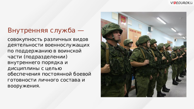 Внутренняя служба — совокупность различных видов деятельности военнослужащих по поддержанию в воинской части (подразделении) внутреннего порядка и дисциплины с целью обеспечения постоянной боевой готовности личного состава и вооружения. 39 