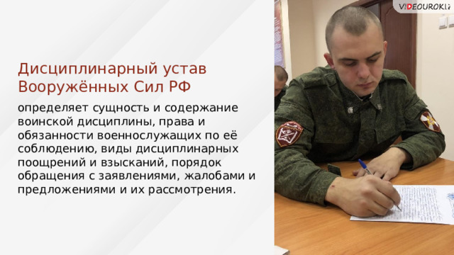 Дисциплинарный устав Вооружённых Сил РФ определяет сущность и содержание воинской дисциплины, права и обязанности военнослужащих по её соблюдению, виды дисциплинарных поощрений и взысканий, порядок обращения с заявлениями, жалобами и предложениями и их рассмотрения. Дисциплинарный устав ВС РФ 42 