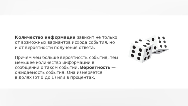 Количество информации зависит не только от возможных вариантов исхода события, но и от вероятности получения ответа. Причём чем больше вероятность события, тем меньшее количество информации в сообщении о таком событии. Вероятность — ожидаемость события. Она измеряется в долях (от 0 до 1) или в процентах. 