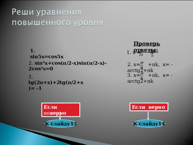 Проверь ответы: 1. sin5 х =cos5 х 1. х = + 2. sin² х +cos ( π /2- х )sin( π /2- х )-2cos² х =0 2. х= + π k , х= - arctg2+ π k 3. х= + π k , х= - arctg2+ π k 3. tg(2 π + х )+ 2 tg( π /2+ х )=  -1 Если не верно Если  верно К слайду13 К слайду14 11 12 