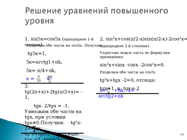 2. sin² х +cos ( π /2- х )sin( π /2- х )-2cos² х =0 (однородное 2-й степени). Упростим левую часть по формулам приведения: sin² х +s in х ·cos х -2cos² х =0 . Разделим обе части на со s²x : tg²x + tgx -2=0, отсюда: tgx =1 и t gx =-2 1. sin5 х =cos5 х ( однородное 1-й степени ) Разделим обе части на cos5 х. Получим:  tg5x=1 , 5х= arctg1+ π k , 5х= π /4+ π k ,  х = + 3. tg(2 π + х )+ 2 tg( π /2+ х )=  -1 ,  tg х-  2/ tg х =  -1 . Умножим обе части на tg х, при условии tgx≠ 0.Получим: tg²x- 2 =-tgx , tg²x + tgx -2=0, отсюда: tgx =1, tgx =-2. х= + π k , х= -acrctg2+ π k  х= + π k , х= - arctg2+ π k 12 13 
