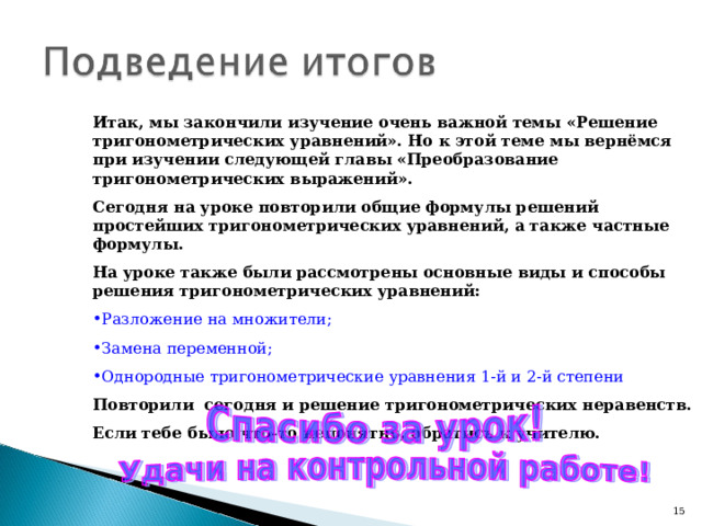 Итак, мы закончили изучение очень важной темы «Решение тригонометрических уравнений». Но к этой теме мы вернёмся при изучении следующей главы «Преобразование тригонометрических выражений». Сегодня на уроке повторили общие формулы решений простейших тригонометрических уравнений, а также частные формулы. На уроке также были рассмотрены основные виды и способы решения тригонометрических уравнений: Разложение на множители; Замена переменной; Однородные тригонометрические уравнения 1-й и 2-й степени Повторили сегодня и решение тригонометрических неравенств. Если тебе было что-то непонятно, обратись к учителю.  14 14 