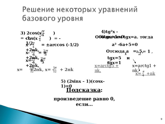 4) tg²x - 6 tg х+5=0  3) 2со s ( x - ) = -1,  Обозначим  tg х=а. тогда а ² -6а+5=0 со s ( x - ) = -1/2, х - = ±arccos (-1/2) +2 π k ,  Отсюда а = 5,  а = 1 , х- = ±  +2 π k , tg х=5 и tg х=1 х= ±  +2 π k , х= arctg 1 + π k , х= arctg 5 + π k , х= +2 π k , х= - + 2 π k х= + π k  5) (2 sinx – 1)( cos х-1)=0 Подсказка : произведение равно 0, если… 8 9 