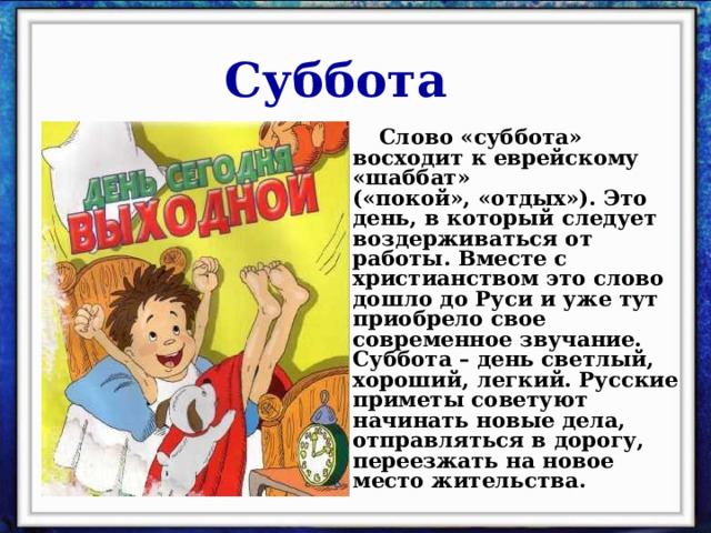 Суббота  Слово «суббота» восходит к еврейскому «шаббат» («покой», «отдых»). Это день, в который следует воздерживаться от работы. Вместе с христианством это слово дошло до Руси и уже тут приобрело свое современное звучание. Суббота – день светлый, хороший, легкий. Русские приметы советуют начинать новые дела, отправляться в дорогу, переезжать на новое место жительства. 