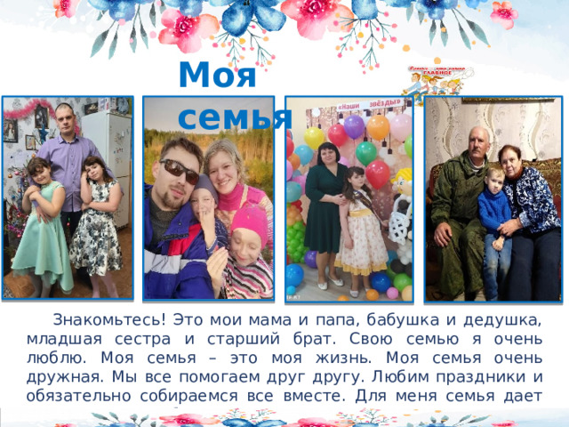 Моя семья  Знакомьтесь! Это мои мама и папа, бабушка и дедушка, младшая сестра и старший брат. Свою семью я очень люблю. Моя семья – это моя жизнь. Моя семья очень дружная. Мы все помогаем друг другу. Любим праздники и обязательно собираемся все вместе. Для меня семья дает первые уроки любви, понимания, доверия, веры.