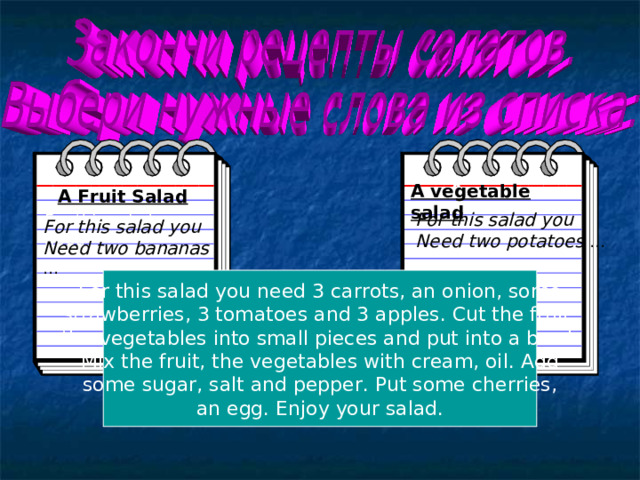 A A vegetable salad A Fruit Salad For this salad you Need two potatoes … For this salad you need For this salad you Need two bananas … For this salad you need 3 carrots, an onion, some  strawberries, 3 tomatoes and 3 apples. Cut the fruit, the vegetables into small pieces and put into a bowl. Mix the fruit, the vegetables with cream, oil. Add  some sugar, salt and pepper. Put some cherries, an egg. Enjoy your salad. 