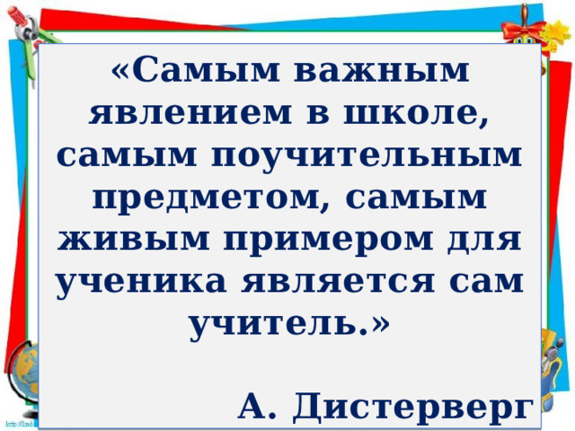 «Самым важным явлением в школе, самым поучительным предметом, самым живым примером для ученика является сам учитель.»  А. Дистерверг 