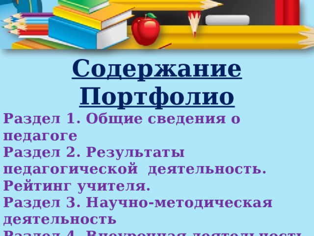 Содержание Портфолио Раздел 1. Общие сведения о педагоге Раздел 2. Результаты педагогической деятельность. Рейтинг учителя. Раздел 3. Научно-методическая деятельность Раздел 4. Внеурочная деятельность Раздел 5. Я – классный руководитель 
