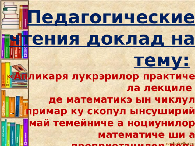 Педагогические чтения доклад на тему:  «Апликаря лукрэрилор практиче ла лекциле де математикэ ын чиклул примар ку скопул ынсуширий май темейниче а ноциунилор математиче ши а проприетэцилор лор» доклад. docx презентация к докладу. ppt 