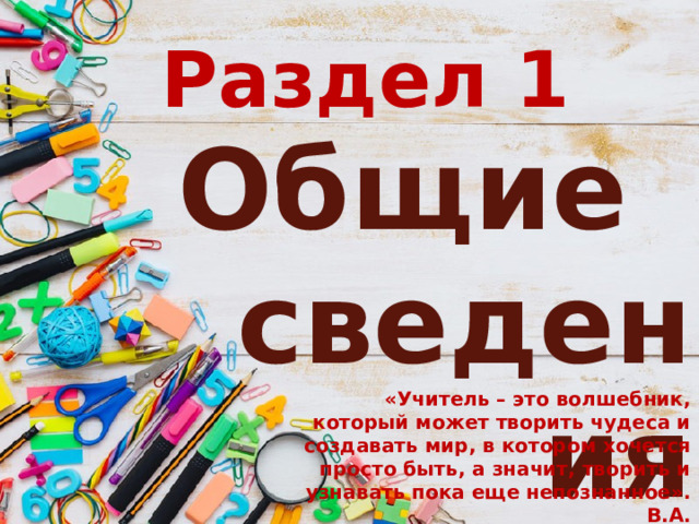 Раздел 1 Общие сведения «Учитель – это волшебник, который может творить чудеса и создавать мир, в котором хочется просто быть, а значит, творить и узнавать пока еще непознанное».                                 В.А. Сухомлинский: 