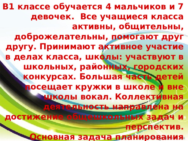 В1 классе обучается 4 мальчиков и 7 девочек.  Все учащиеся класса активны, общительны, доброжелательны, помогают друг другу. Принимают активное участие в делах класса, школы: участвуют в школьных, районных, городских конкурсах. Большая часть детей посещает кружки в школе и вне школы вокал. Коллективная деятельность направлена на достижение общешкольных задач и перспектив. Основная задача планирования воспитательной работы направлена на то, чтобы организовать так жизнь детского коллектива в свободное время от учебы время, чтобы учащиеся добровольно, с желанием участвовали в разнообразных делах класса. 