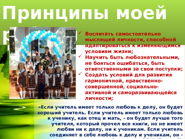Принципы моей работы Воспитать самостоятельно мыслящей личности, способной адаптироваться к изменяющимся условиям жизни; Научить быть любознательными, не бояться ошибаться, быть ответственными за свои поступки; Создать условий для развития гармоничной, нравственно-совершенной, социально-активной и саморазвивающейся личности; «Если учитель имеет только любовь к делу, он будет хороший учитель. Если учитель имеет только любовь к ученику, как отец и мать, - он будет лучше того учителя, который прочел все книги, но не имеет любви ни к делу, ни к ученикам. Если учитель соединяет в себе любовь к делу и ученикам, он - совершенный учитель» ( Л.Н. Толстой ). 