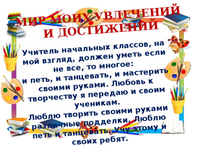 Учитель начальных классов, на мой взгляд, должен уметь если не все, то многое: и петь, и танцевать, и мастерить своими руками. Любовь к творчеству я передаю и своим ученикам. МИР МОИХ УВЛЕЧЕНИЙ Люблю творить своими руками различные подделки. Люблю петь и танцевать. Учу этому и своих ребят. И ДОСТИЖЕНИЙ 