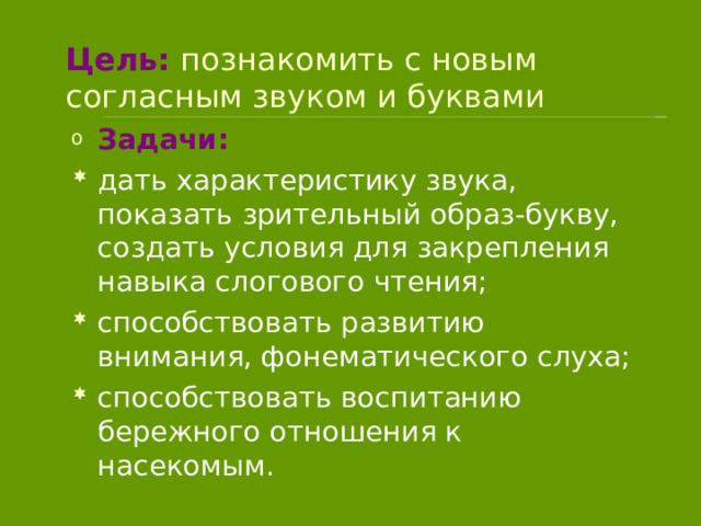 Цель: познакомить с новым согласным звуком и буквами Задачи: дать характеристику звука, показать зрительный образ-букву, создать условия для закрепления навыка слогового чтения; способствовать развитию внимания, фонематического слуха; способствовать воспитанию бережного отношения к насекомым. 