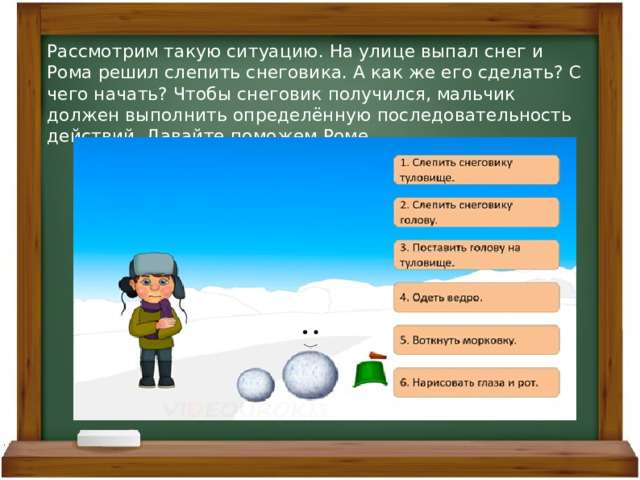 Рассмотрим такую ситуацию. На улице выпал снег и Рома решил слепить снеговика. А как же его сделать? С чего начать? Чтобы снеговик получился, мальчик должен выполнить определённую последовательность действий. Давайте поможем Роме. 