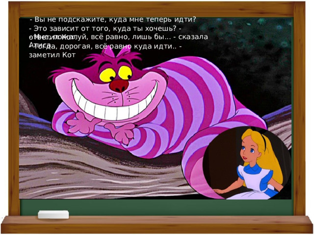 - Вы не подскажите, куда мне теперь идти? - Это зависит от того, куда ты хочешь? - ответил Кот. - Мне, пожалуй, всё равно, лишь бы... - сказала Алиса. - Тогда, дорогая, всё равно куда идти.. - заметил Кот 