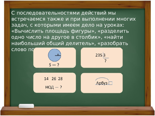 С последовательностями действий мы встречаемся также и при выполнении многих задач, с которыми имеем дело на уроках: «Вычислить площадь фигуры», «разделить одно число на другое в столбик», «найти наибольший общий делитель», «разобрать слово по составу». 