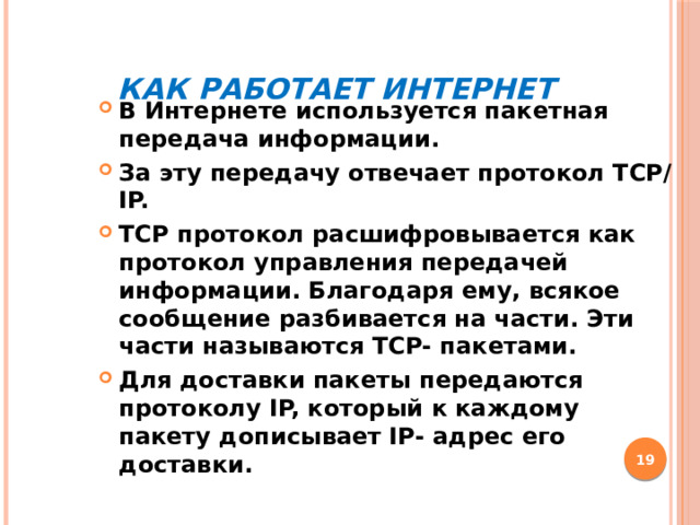 Как работает Интернет В Интернете используется пакетная передача информации. За эту передачу отвечает протокол TCP/IP. TCP протокол расшифровывается как протокол управления передачей информации. Благодаря ему, всякое сообщение разбивается на части. Эти части называются TCP- пакетами. Для доставки пакеты передаются протоколу IP, который к каждому пакету дописывает IP- адрес его доставки.  