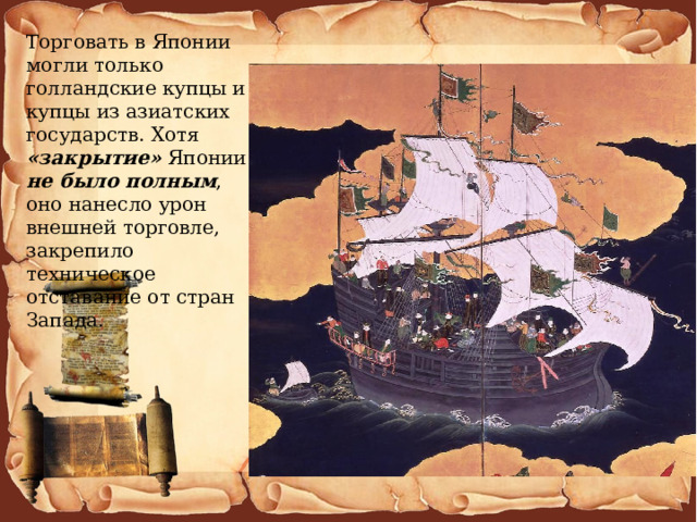 Торговать в Японии могли только голландские купцы и купцы из азиатских государств. Хотя «закрытие» Японии не было полным , оно нанесло урон внешней торговле, закрепило техническое отставание от стран Запада. 