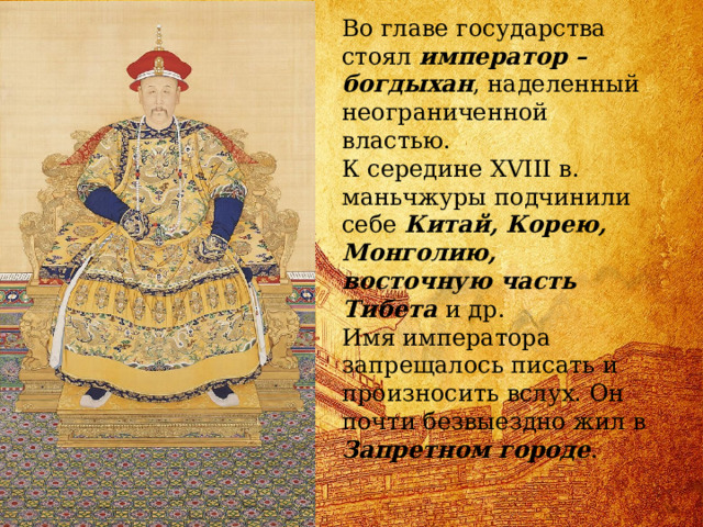 Во главе государства стоял император – богдыхан , наделенный неограниченной властью. К середине XVIII в. маньчжуры подчинили себе Китай, Корею, Монголию, восточную часть Тибета и др. Имя императора запрещалось писать и произносить вслух. Он почти безвыездно жил в Запретном городе . 