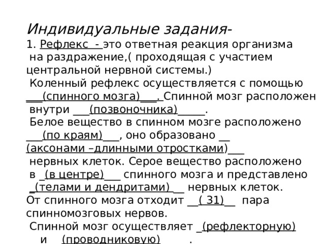 Индивидуальные задания- 1. Рефлекс - это ответная реакция организма  на раздражение,( проходящая с участием центральной нервной системы.)  Коленный рефлекс осуществляется с помощью ___(спинного мозга)___. Спинной мозг расположен  внутри ___ (позвоночника) _____.  Белое вещество в спинном мозге расположено ___ (по краям) ___, оно образовано __ (аксонами –длинными отростками )___  нервных клеток. Серое вещество расположено  в _ (в центре) ___ спинного мозга и представлено  _(телами и дендритами) __ нервных клеток. От спинного мозга отходит __ ( 31) __ пара спинномозговых нервов.  Спинной мозг осуществляет _ (рефлекторную) __ и __ (проводниковую) __ __ . 
